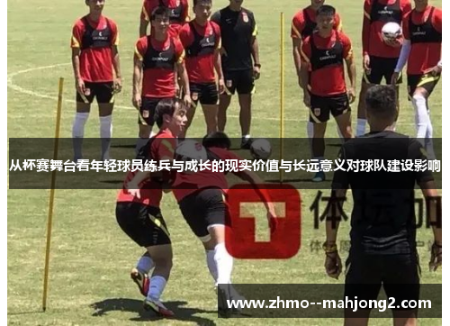 从杯赛舞台看年轻球员练兵与成长的现实价值与长远意义对球队建设影响