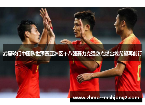 武磊破门中国队世预赛亚洲区十八强赛力克强敌点燃出线希望再前行