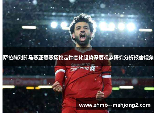 萨拉赫对阵马赛亚冠赛场稳定性变化趋势深度观察研究分析报告视角