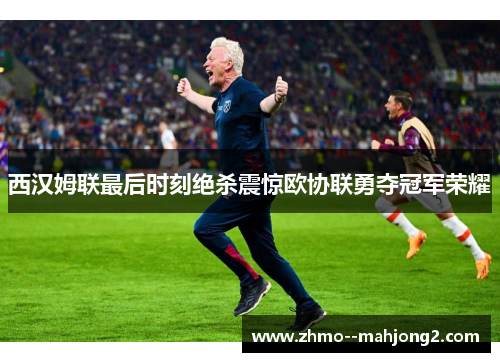 西汉姆联最后时刻绝杀震惊欧协联勇夺冠军荣耀