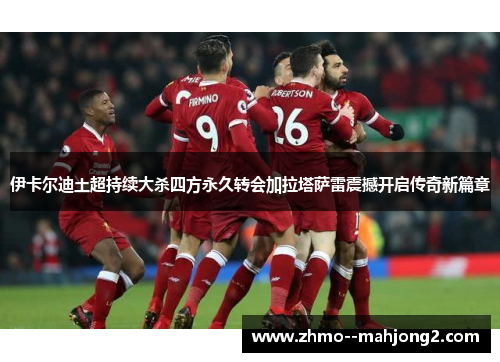 伊卡尔迪土超持续大杀四方永久转会加拉塔萨雷震撼开启传奇新篇章