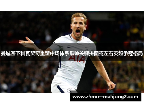 曼城签下科瓦契奇重塑中场体系瓜帅关键拼图或左右英超争冠格局 曼城签下科瓦契奇重塑中场体系瓜帅关键拼图或左右英超争冠格局