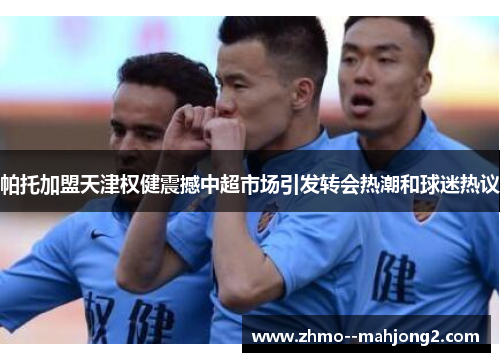 帕托加盟天津权健震撼中超市场引发转会热潮和球迷热议 帕托加盟天津权健震撼中超市场引发转会热潮和球迷热议