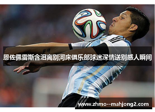 恩佐佩雷斯含泪离别河床俱乐部球迷深情送别感人瞬间 恩佐佩雷斯含泪离别河床俱乐部球迷深情送别感人瞬间