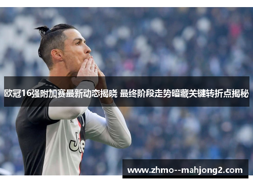 欧冠16强附加赛最新动态揭晓 最终阶段走势暗藏关键转折点揭秘 欧冠16强附加赛最新动态揭晓 最终阶段走势暗藏关键转折点揭秘